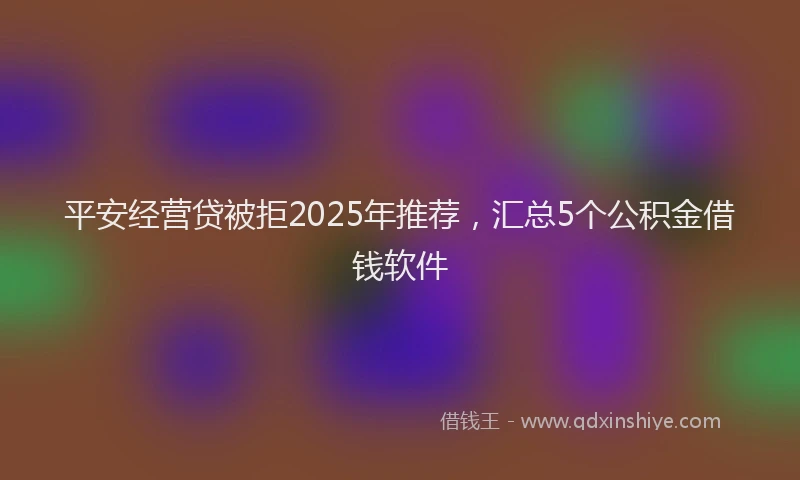 平安经营贷被拒2025年推荐，汇总5个公积金借钱软件