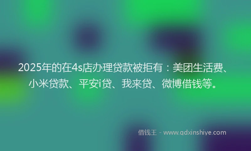 2025年的在4s店办理贷款被拒有：美团生活费、小米贷款、平安i贷、我来贷、微博借钱等。
