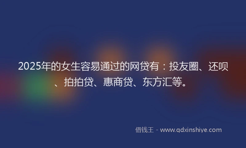 2025年的女生容易通过的网贷有：投友圈、还呗、拍拍贷、惠商贷、东方汇等。