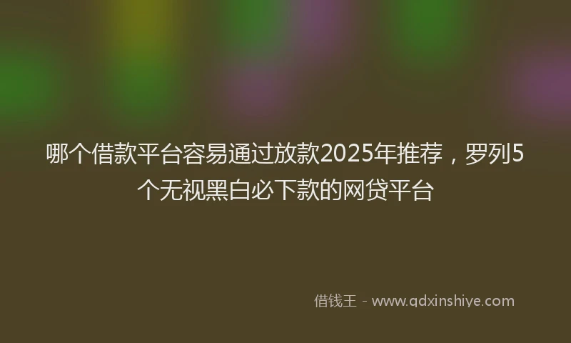 哪个借款平台容易通过放款2025年推荐，罗列5个无视黑白必下款的网贷平台