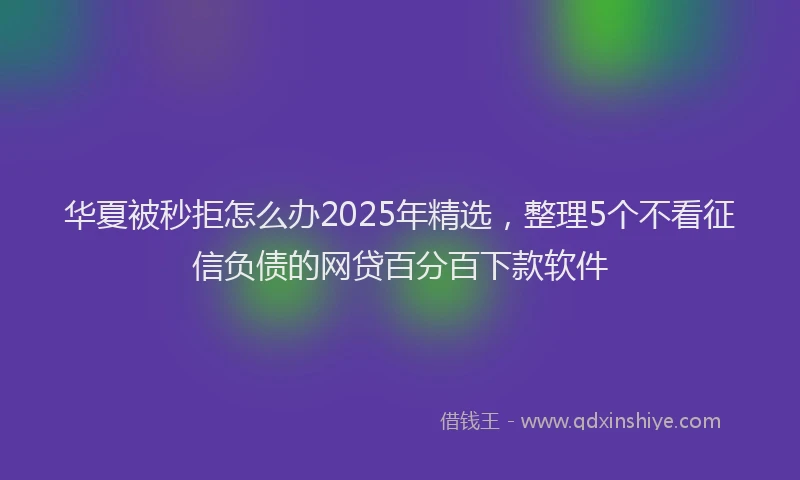 华夏被秒拒怎么办2025年精选，整理5个不看征信负债的网贷百分百下款软件