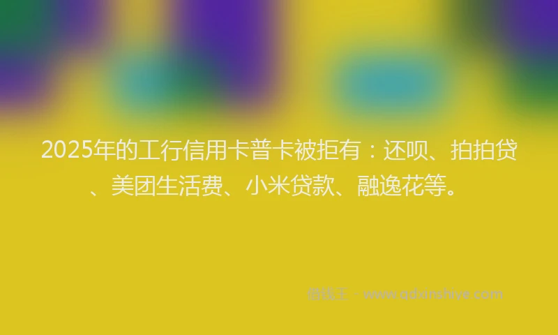 2025年的工行信用卡普卡被拒有：还呗、拍拍贷、美团生活费、小米贷款、融逸花等。
