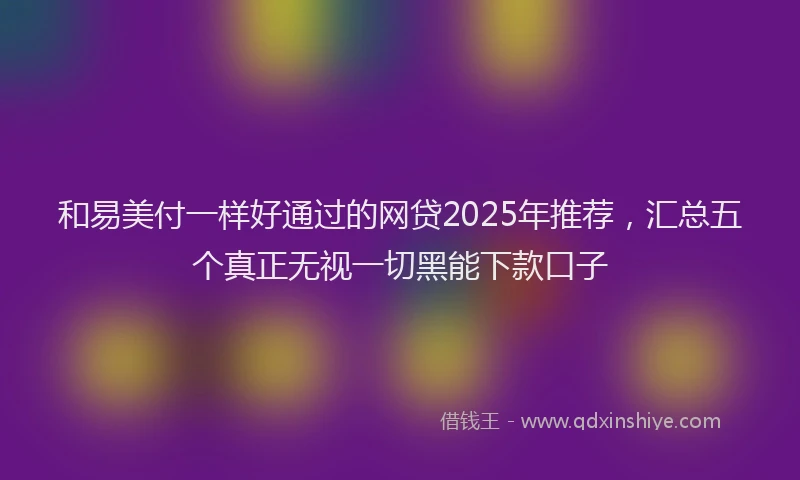 和易美付一样好通过的网贷2025年推荐，汇总五个真正无视一切黑能下款口子