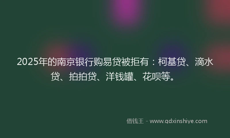 2025年的南京银行购易贷被拒有：柯基贷、滴水贷、拍拍贷、洋钱罐、花呗等。