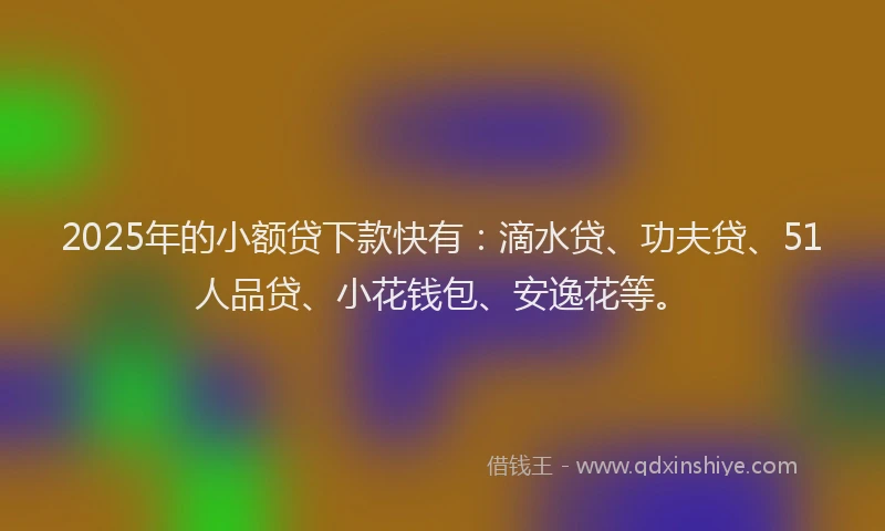 2025年的小额贷下款快有：滴水贷、功夫贷、51人品贷、小花钱包、安逸花等。