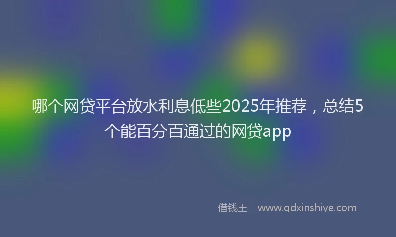 哪个网贷平台放水利息低些2025年推荐，总结5个能百分百通过的网贷app