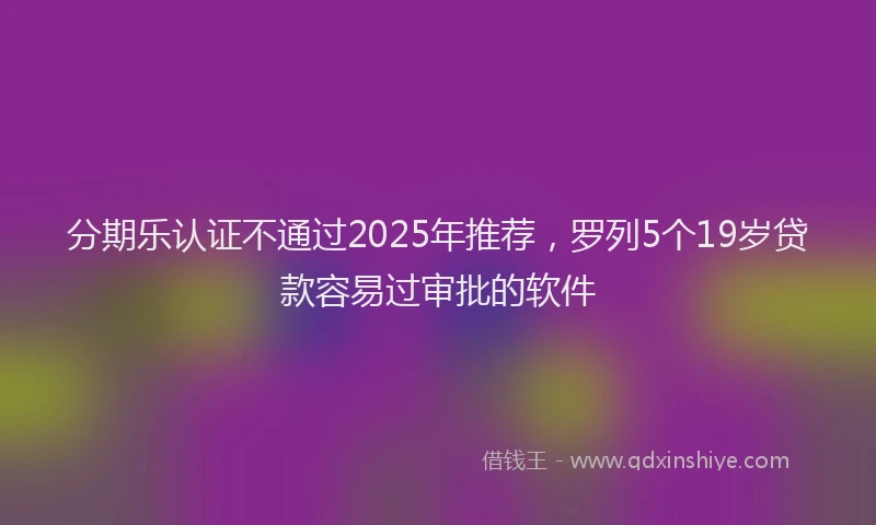 分期乐认证不通过2025年推荐，罗列5个19岁贷款容易过审批的软件