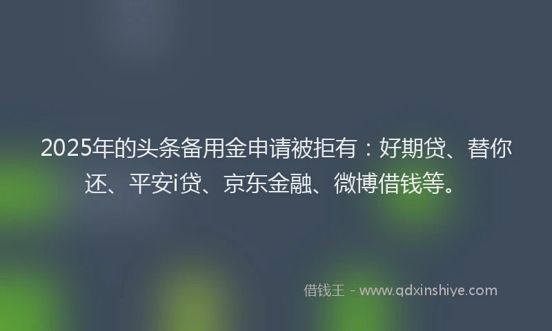 2025年的头条备用金申请被拒有：好期贷、替你还、平安i贷、京东金融、微博借钱等。