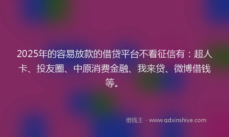 2025年的容易放款的借贷平台不看征信有：超人卡、投友圈、中原消费金融、我来贷、微博借钱等。