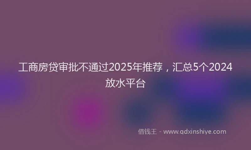 工商房贷审批不通过2025年推荐，汇总5个2024放水平台
