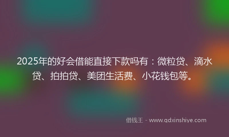 2025年的好会借能直接下款吗有：微粒贷、滴水贷、拍拍贷、美团生活费、小花钱包等。