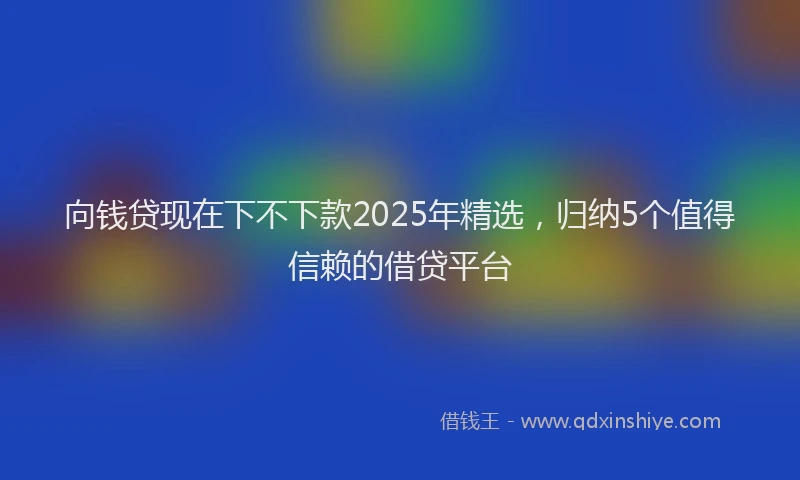 向钱贷现在下不下款2025年精选，归纳5个值得信赖的借贷平台