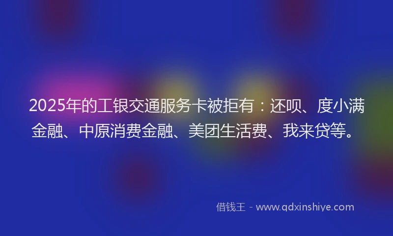 2025年的工银交通服务卡被拒有：还呗、度小满金融、中原消费金融、美团生活费、我来贷等。