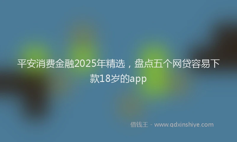 平安消费金融2025年精选，盘点五个网贷容易下款18岁的app