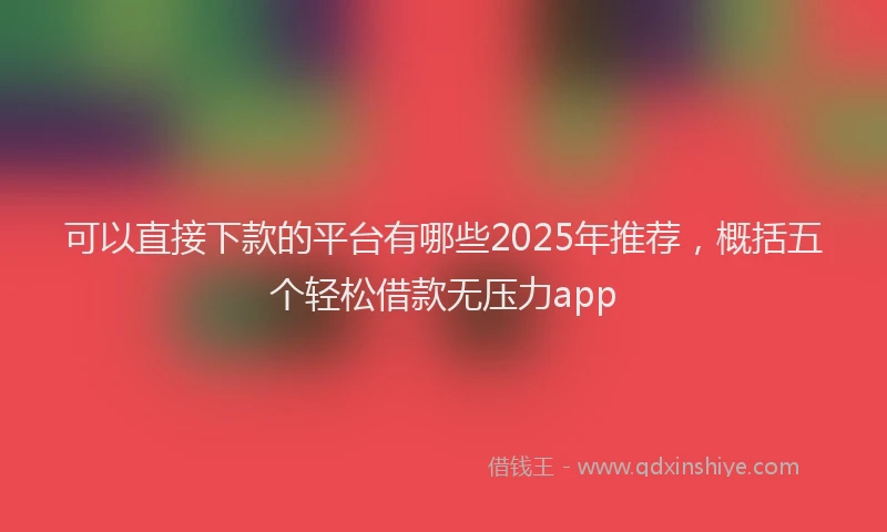 可以直接下款的平台有哪些2025年推荐，概括五个轻松借款无压力app