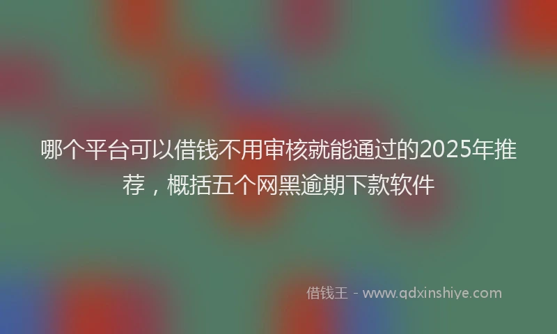 哪个平台可以借钱不用审核就能通过的2025年推荐，概括五个网黑逾期下款软件
