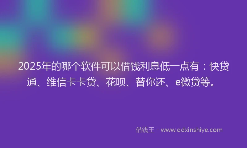 2025年的哪个软件可以借钱利息低一点有：快贷通、维信卡卡贷、花呗、替你还、e微贷等。
