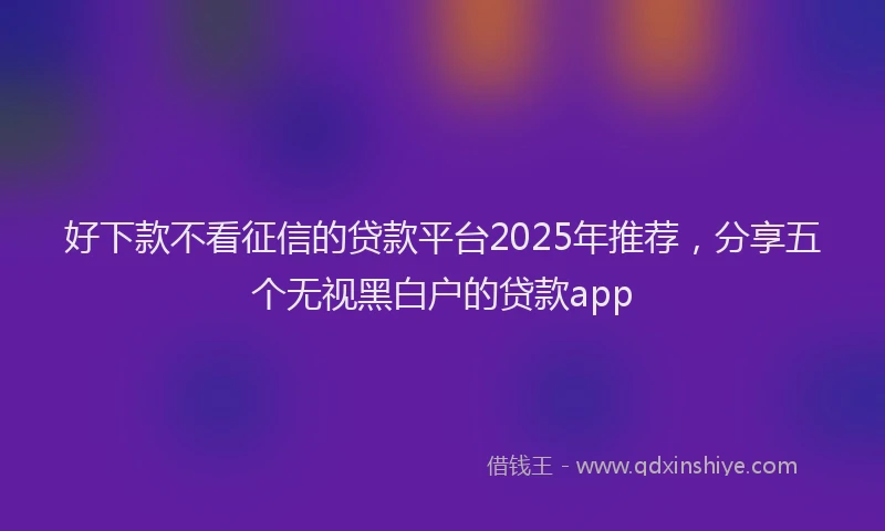 好下款不看征信的贷款平台2025年推荐，分享五个无视黑白户的贷款app
