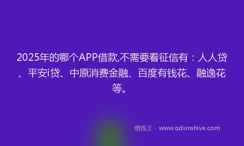 2025年的哪个APP借款,不需要看征信有：人人贷、平安i贷、中原消费金融、百度有钱花、融逸花等。