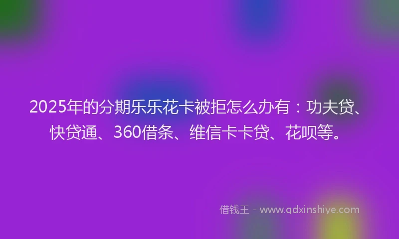 2025年的分期乐乐花卡被拒怎么办有：功夫贷、快贷通、360借条、维信卡卡贷、花呗等。