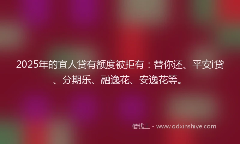 2025年的宜人贷有额度被拒有：替你还、平安i贷、分期乐、融逸花、安逸花等。