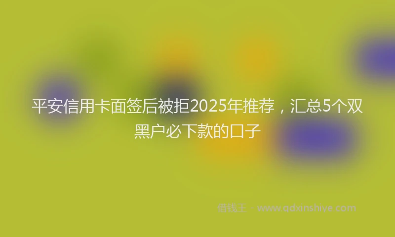 平安信用卡面签后被拒2025年推荐，汇总5个双黑户必下款的口子