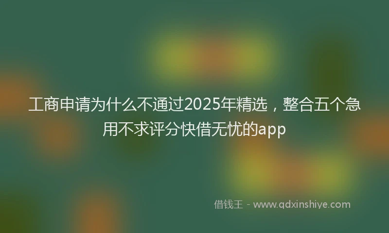 工商申请为什么不通过2025年精选，整合五个急用不求评分快借无忧的app
