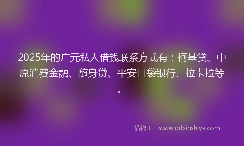 2025年的广元私人借钱联系方式有：柯基贷、中原消费金融、随身贷、平安口袋银行、拉卡拉等。