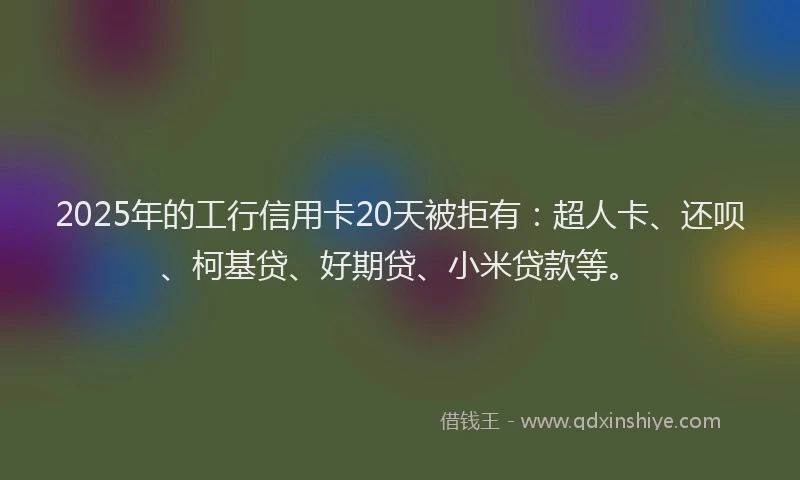 2025年的工行信用卡20天被拒有：超人卡、还呗、柯基贷、好期贷、小米贷款等。