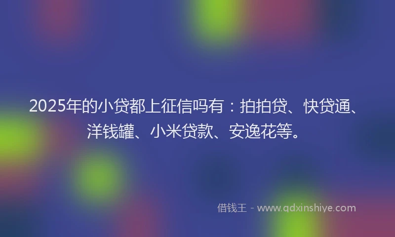 2025年的小贷都上征信吗有：拍拍贷、快贷通、洋钱罐、小米贷款、安逸花等。