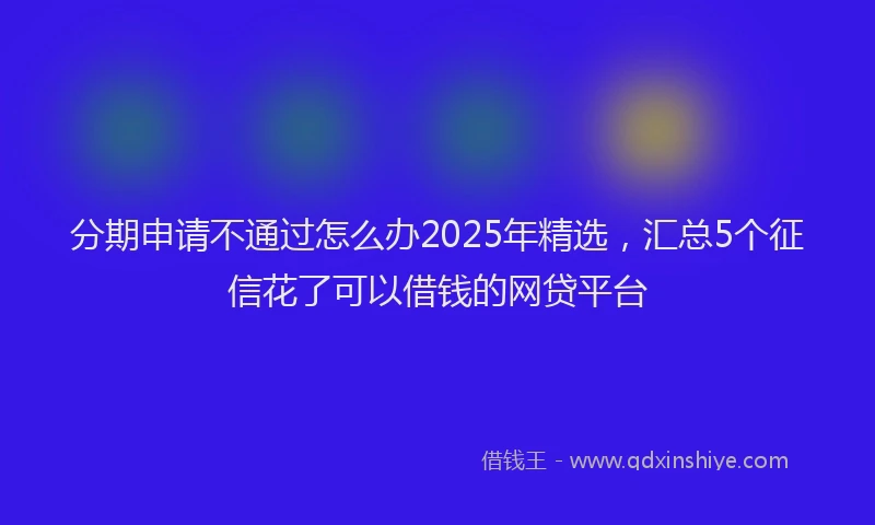 分期申请不通过怎么办2025年精选，汇总5个征信花了可以借钱的网贷平台