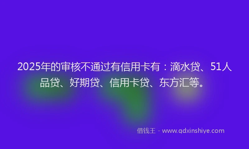 2025年的审核不通过有信用卡有：滴水贷、51人品贷、好期贷、信用卡贷、东方汇等。
