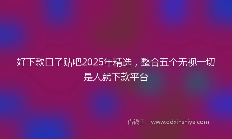 好下款口子贴吧2025年精选，整合五个无视一切是人就下款平台