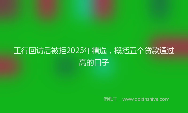 工行回访后被拒2025年精选，概括五个贷款通过高的口子