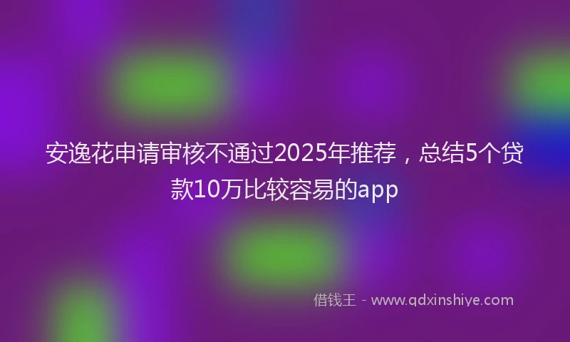 安逸花申请审核不通过2025年推荐，总结5个贷款10万比较容易的app