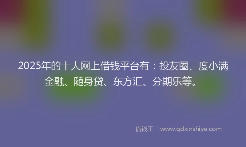 2025年的十大网上借钱平台有：投友圈、度小满金融、随身贷、东方汇、分期乐等。