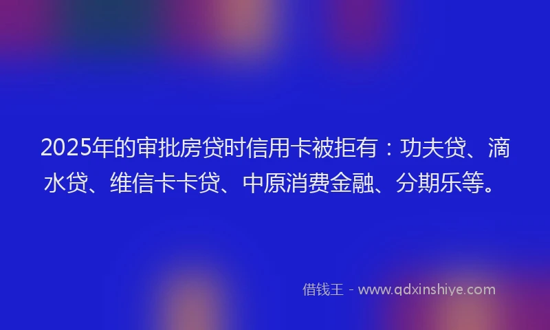 2025年的审批房贷时信用卡被拒有：功夫贷、滴水贷、维信卡卡贷、中原消费金融、分期乐等。