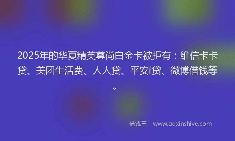 2025年的华夏精英尊尚白金卡被拒有：维信卡卡贷、美团生活费、人人贷、平安i贷、微博借钱等。