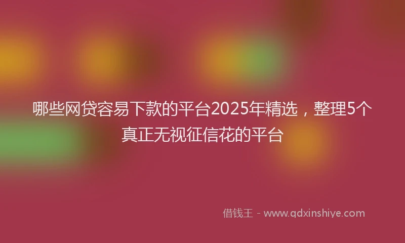 哪些网贷容易下款的平台2025年精选，整理5个真正无视征信花的平台