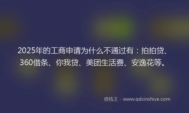 2025年的工商申请为什么不通过有：拍拍贷、360借条、你我贷、美团生活费、安逸花等。