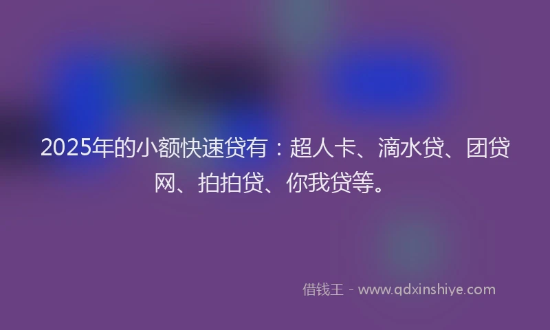 2025年的小额快速贷有：超人卡、滴水贷、团贷网、拍拍贷、你我贷等。