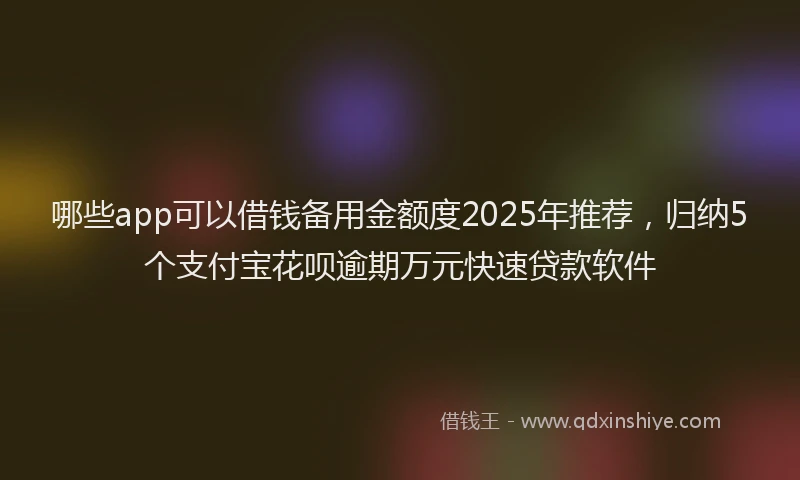 哪些app可以借钱备用金额度2025年推荐，归纳5个支付宝花呗逾期万元快速贷款软件