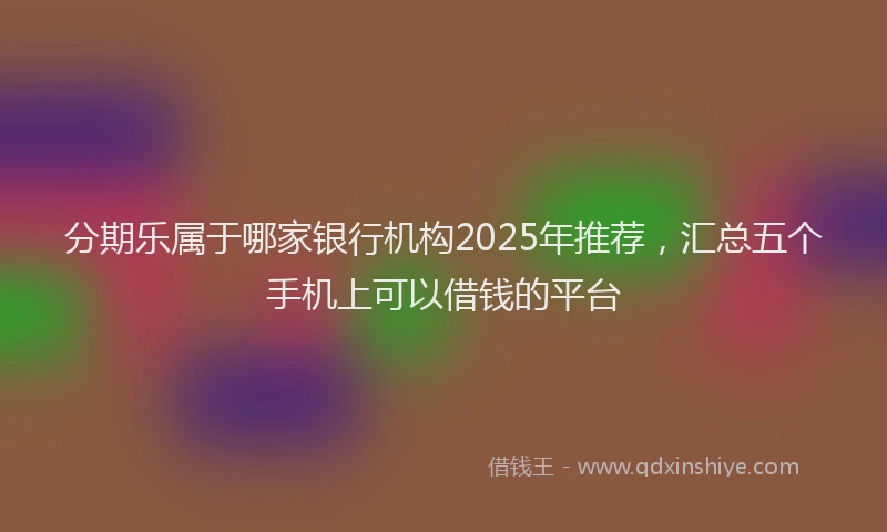 分期乐属于哪家银行机构2025年推荐，汇总五个手机上可以借钱的平台
