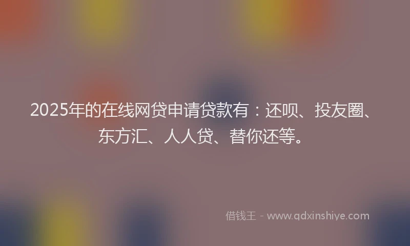 2025年的在线网贷申请贷款有：还呗、投友圈、东方汇、人人贷、替你还等。