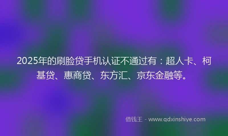 2025年的刷脸贷手机认证不通过有：超人卡、柯基贷、惠商贷、东方汇、京东金融等。