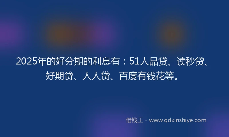2025年的好分期的利息有：51人品贷、读秒贷、好期贷、人人贷、百度有钱花等。