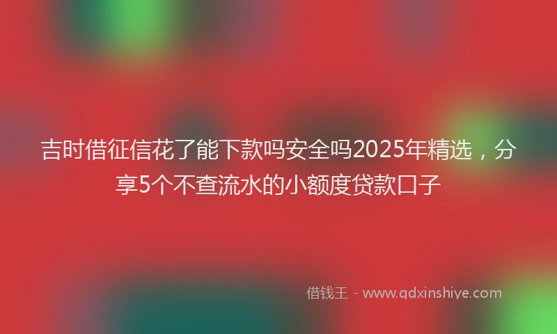 吉时借征信花了能下款吗安全吗2025年精选，分享5个不查流水的小额度贷款口子