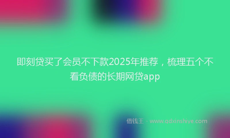 即刻贷买了会员不下款2025年推荐，梳理五个不看负债的长期网贷app
