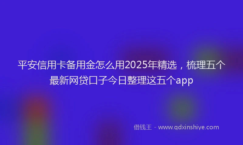 平安信用卡备用金怎么用2025年精选，梳理五个最新网贷口子今日整理这五个app