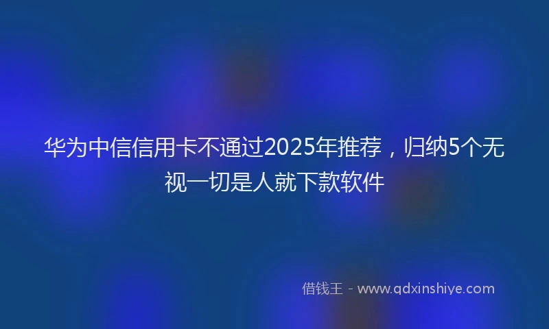 华为中信信用卡不通过2025年推荐，归纳5个无视一切是人就下款软件
